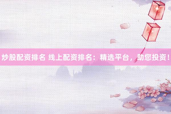 炒股配资排名 线上配资排名：精选平台，助您投资！