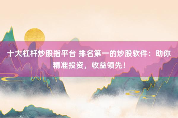 十大杠杆炒股指平台 排名第一的炒股软件：助你精准投资，收益领先！