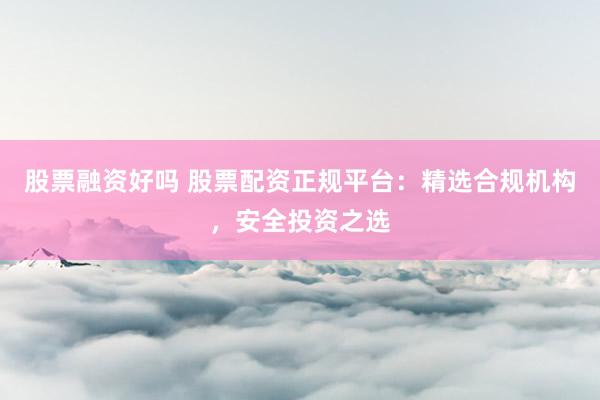 股票融资好吗 股票配资正规平台：精选合规机构，安全投资之选