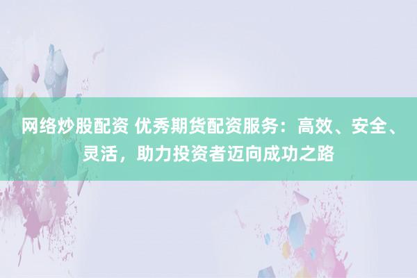 网络炒股配资 优秀期货配资服务：高效、安全、灵活，助力投资者迈向成功之路