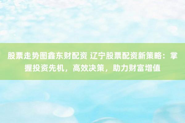 股票走势图鑫东财配资 辽宁股票配资新策略:掌握投资先机,高效决策,助力财富增值