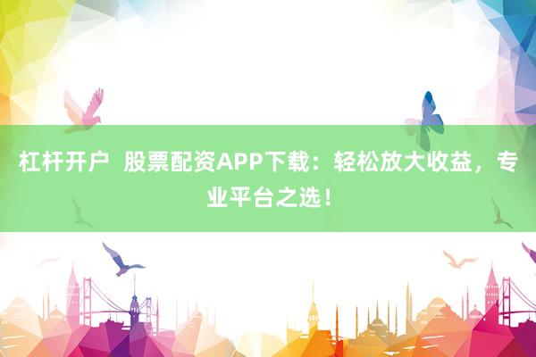 杠杆开户 股票配资APP下载:轻松放大收益,专业平台之选!