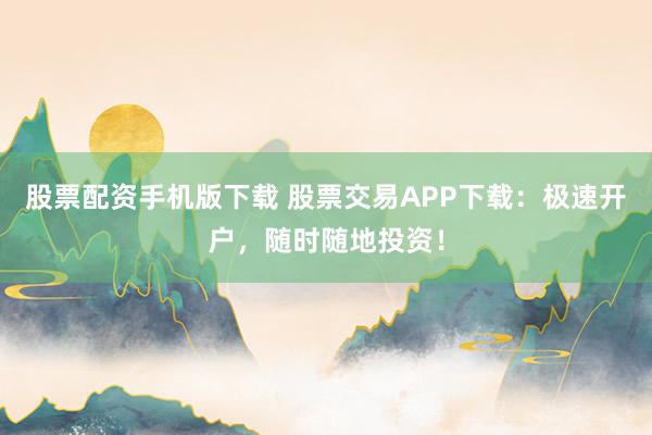 股票配资手机版下载 股票交易APP下载：极速开户，随时随地投资！