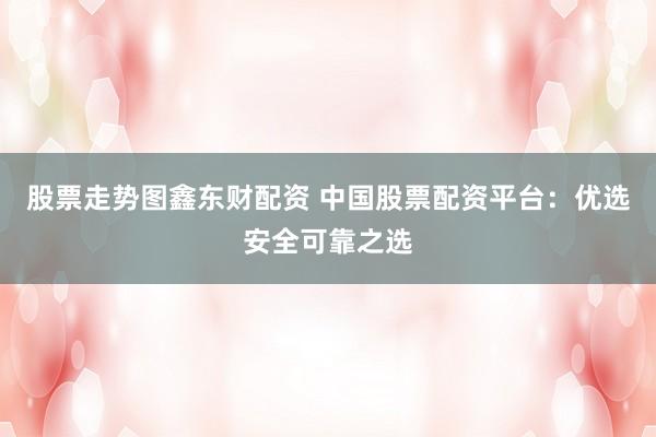 股票走势图鑫东财配资 中国股票配资平台：优选安全可靠之选