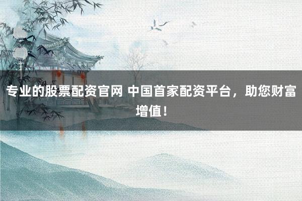 专业的股票配资官网 中国首家配资平台，助您财富增值！
