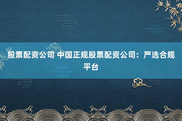 股票配资公司 中国正规股票配资公司：严选合规平台
