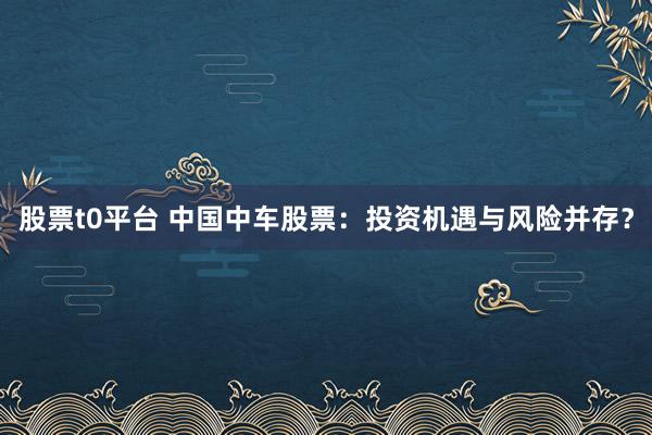 股票t0平台 中国中车股票：投资机遇与风险并存？