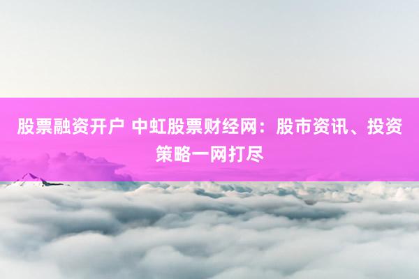 股票融资开户 中虹股票财经网：股市资讯、投资策略一网打尽