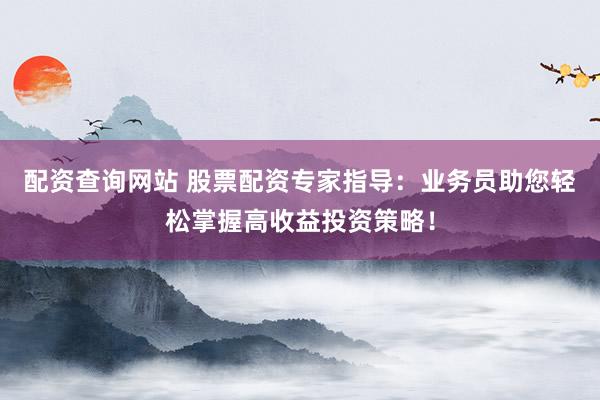 配资查询网站 股票配资专家指导：业务员助您轻松掌握高收益投资策略！