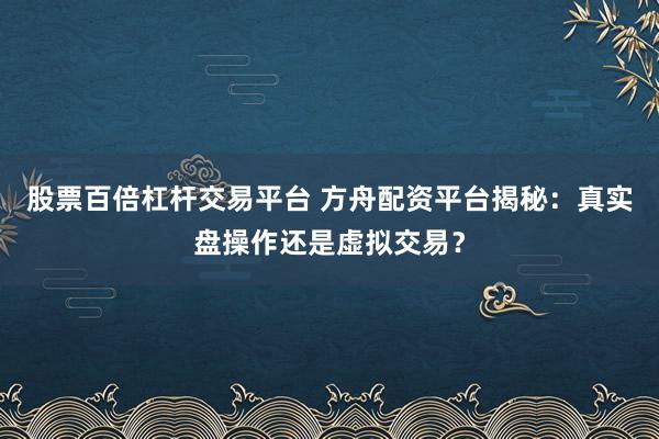 股票百倍杠杆交易平台 方舟配资平台揭秘：真实盘操作还是虚拟交易？