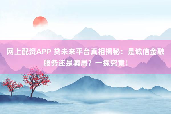 网上配资APP 贷未来平台真相揭秘：是诚信金融服务还是骗局？一探究竟！