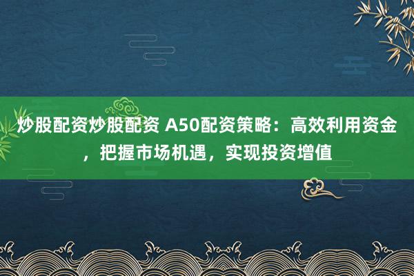 炒股配资炒股配资 A50配资策略：高效利用资金，把握市场机遇，实现投资增值