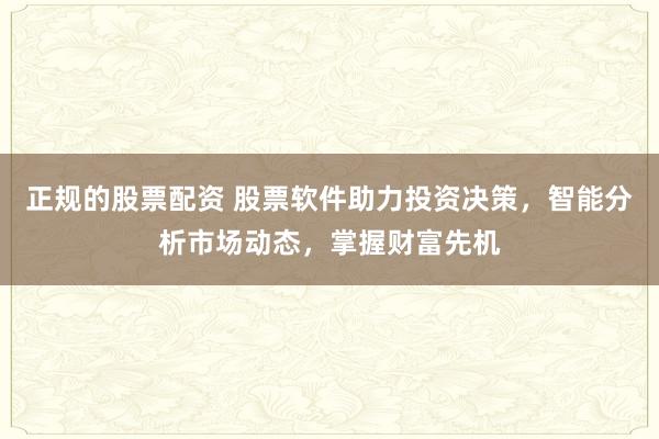 正规的股票配资 股票软件助力投资决策,智能分析市场动态,掌握财富先机