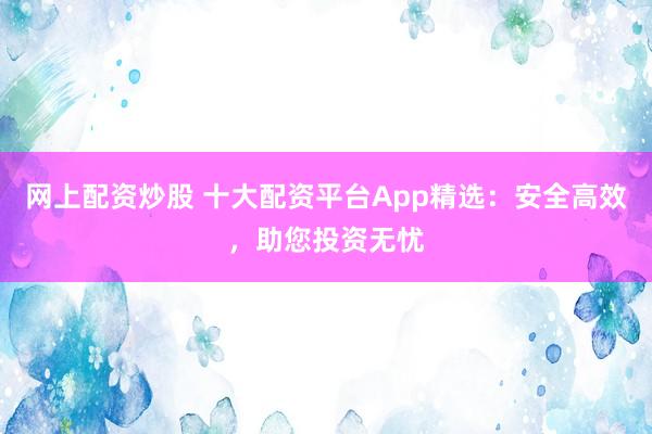 网上配资炒股 十大配资平台App精选：安全高效，助您投资无忧