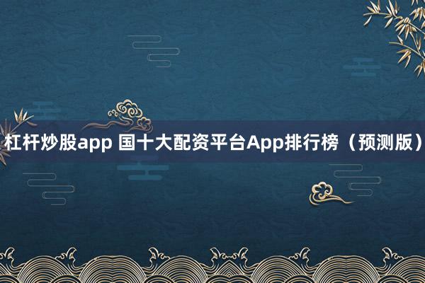 杠杆炒股app 国十大配资平台App排行榜（预测版）