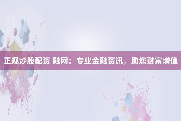 正规炒股配资 融网:专业金融资讯,助您财富增值