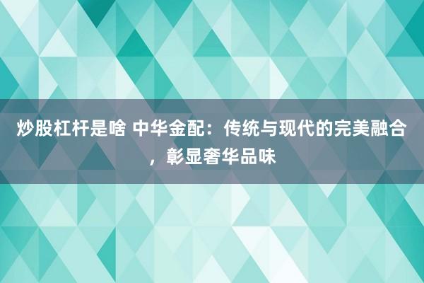 炒股杠杆是啥 中华金配:传统与现代的完美融合,彰显奢华品味
