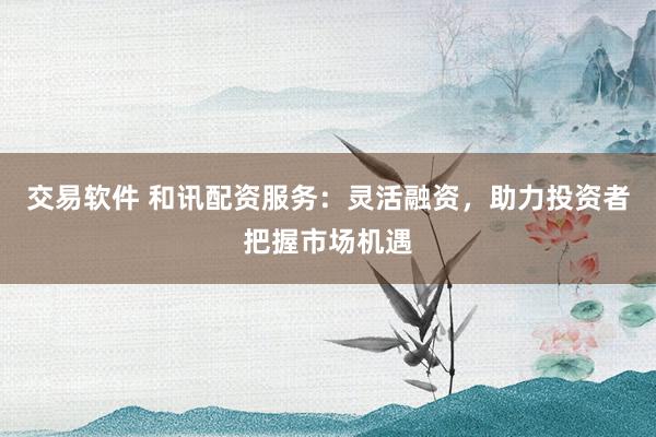 交易软件 和讯配资服务:灵活融资,助力投资者把握市场机遇