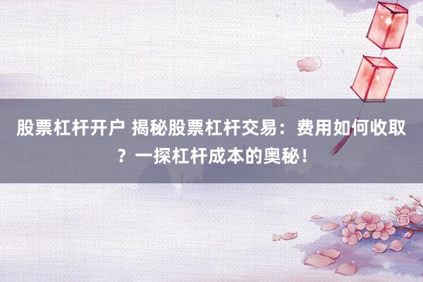 股票杠杆开户 揭秘股票杠杆交易：费用如何收取？一探杠杆成本的奥秘！
