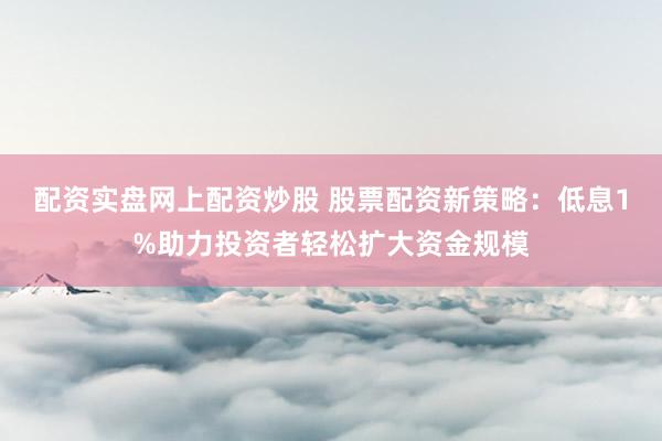 配资实盘网上配资炒股 股票配资新策略：低息1%助力投资者轻松扩大资金规模