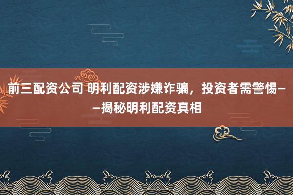 前三配资公司 明利配资涉嫌诈骗,投资者需警惕——揭秘明利配资真相