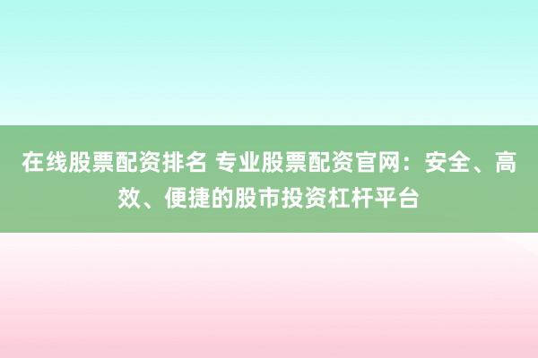 在线股票配资排名 专业股票配资官网：安全、高效、便捷的股市投资杠杆平台