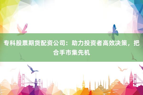 专科股票期货配资公司：助力投资者高效决策，把合手市集先机