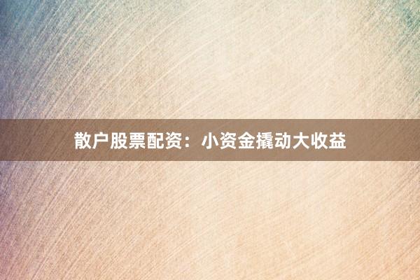 散户股票配资：小资金撬动大收益