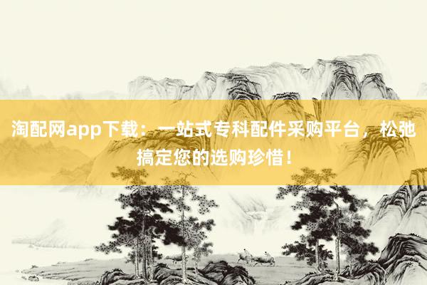 淘配网app下载:一站式专科配件采购平台,松弛搞定您的选购珍惜!
