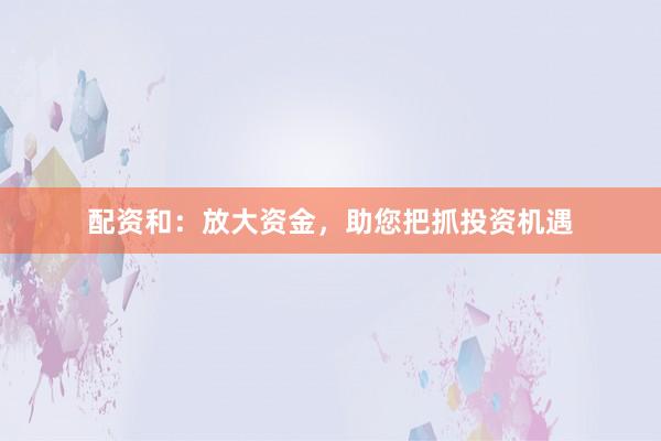 配资和：放大资金，助您把抓投资机遇