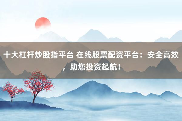 十大杠杆炒股指平台 在线股票配资平台：安全高效，助您投资起航！