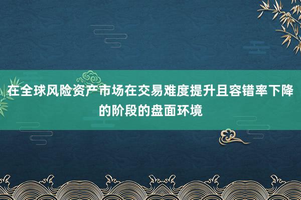 在全球风险资产市场在交易难度提升且容错率下降的阶段的盘面环境