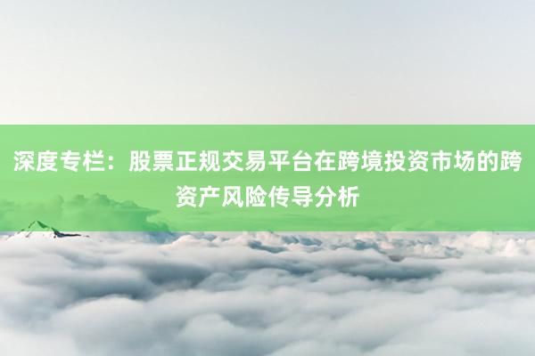 深度专栏：股票正规交易平台在跨境投资市场的跨资产风险传导分析