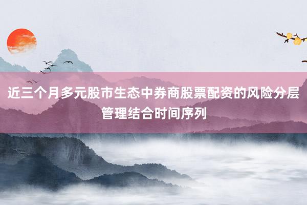 近三个月多元股市生态中券商股票配资的风险分层管理结合时间序列