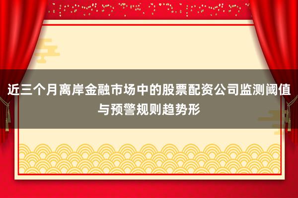 近三个月离岸金融市场中的股票配资公司监测阈值与预警规则趋势形