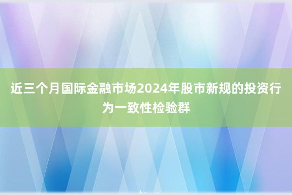 近三个月国际金融市场2024年股市新规的投资行为一致性检验群