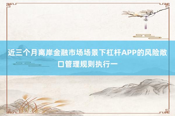 近三个月离岸金融市场场景下杠杆APP的风险敞口管理规则执行一