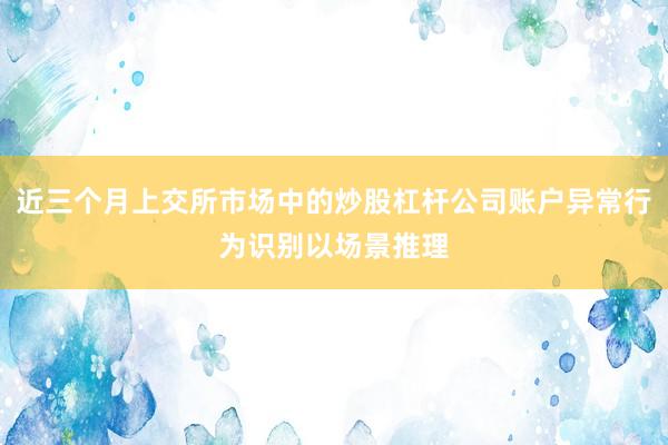 近三个月上交所市场中的炒股杠杆公司账户异常行为识别以场景推理