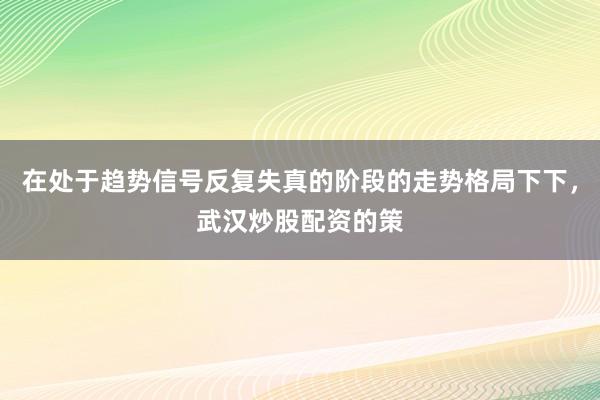 在处于趋势信号反复失真的阶段的走势格局下下,武汉炒股配资的策