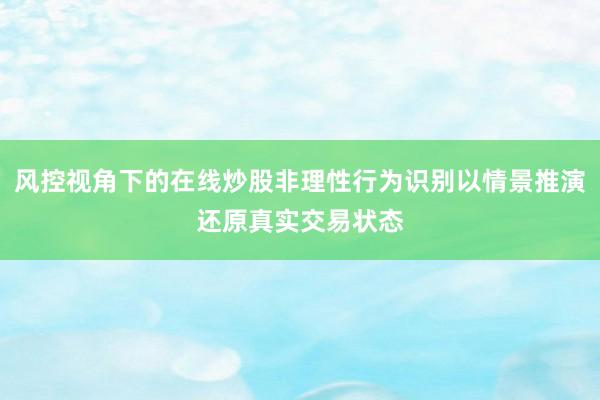 风控视角下的在线炒股非理性行为识别以情景推演还原真实交易状态