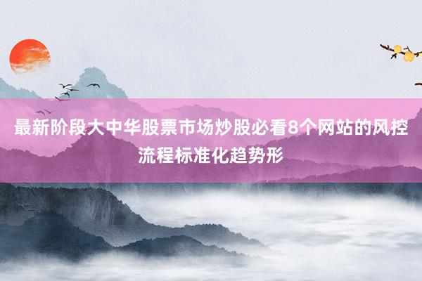 最新阶段大中华股票市场炒股必看8个网站的风控流程标准化趋势形