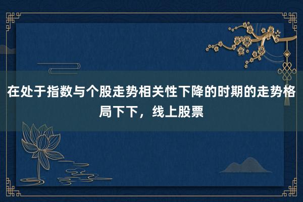 在处于指数与个股走势相关性下降的时期的走势格局下下，线上股票