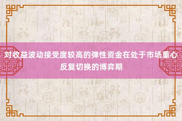 对收益波动接受度较高的弹性资金在处于市场重心反复切换的博弈期