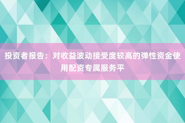投资者报告：对收益波动接受度较高的弹性资金使用配资专属服务平