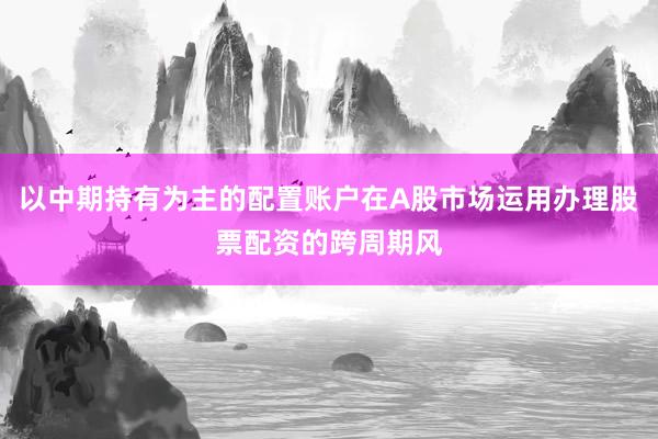 以中期持有为主的配置账户在A股市场运用办理股票配资的跨周期风