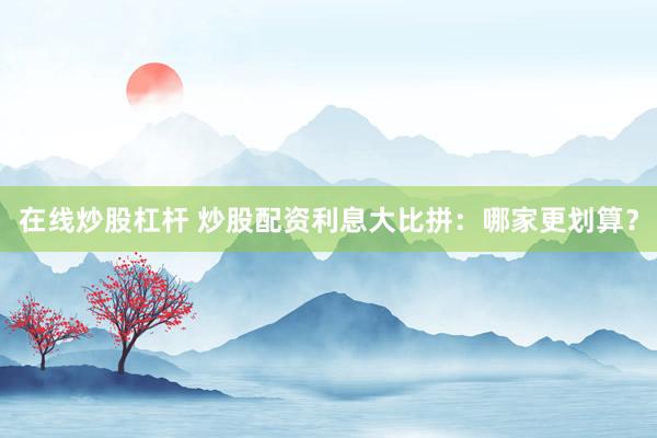 在线炒股杠杆 炒股配资利息大比拼：哪家更划算？