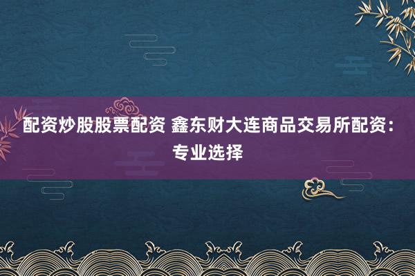 配资炒股股票配资 鑫东财大连商品交易所配资：专业选择
