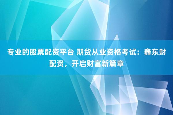 专业的股票配资平台 期货从业资格考试：鑫东财配资，开启财富新篇章
