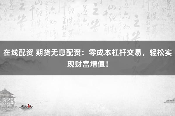 在线配资 期货无息配资：零成本杠杆交易，轻松实现财富增值！