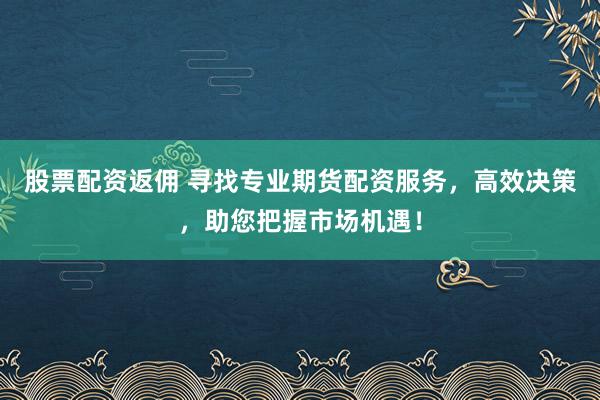 股票配资返佣 寻找专业期货配资服务，高效决策，助您把握市场机遇！